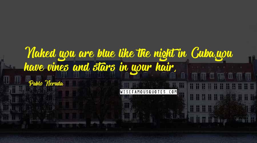Pablo Neruda Quotes: Naked you are blue like the night in Cuba,you have vines and stars in your hair,