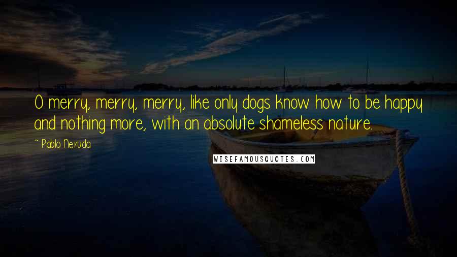 Pablo Neruda Quotes: O merry, merry, merry, like only dogs know how to be happy and nothing more, with an absolute shameless nature.