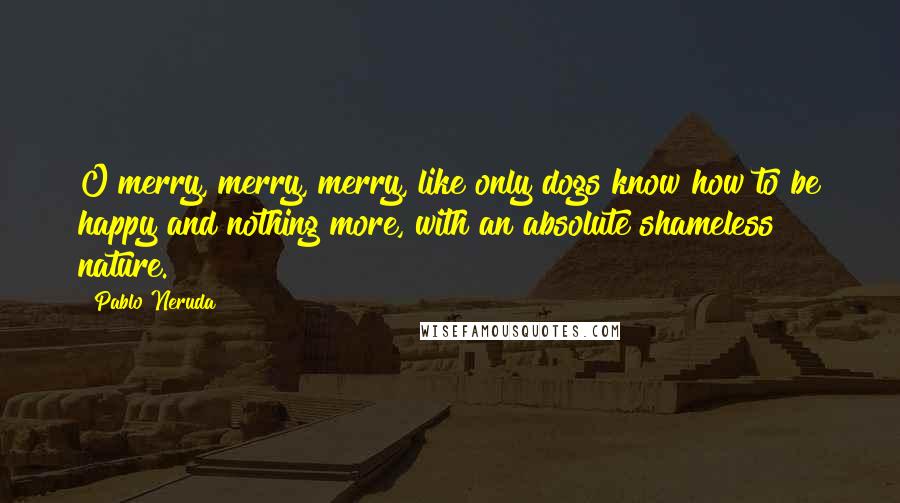 Pablo Neruda Quotes: O merry, merry, merry, like only dogs know how to be happy and nothing more, with an absolute shameless nature.