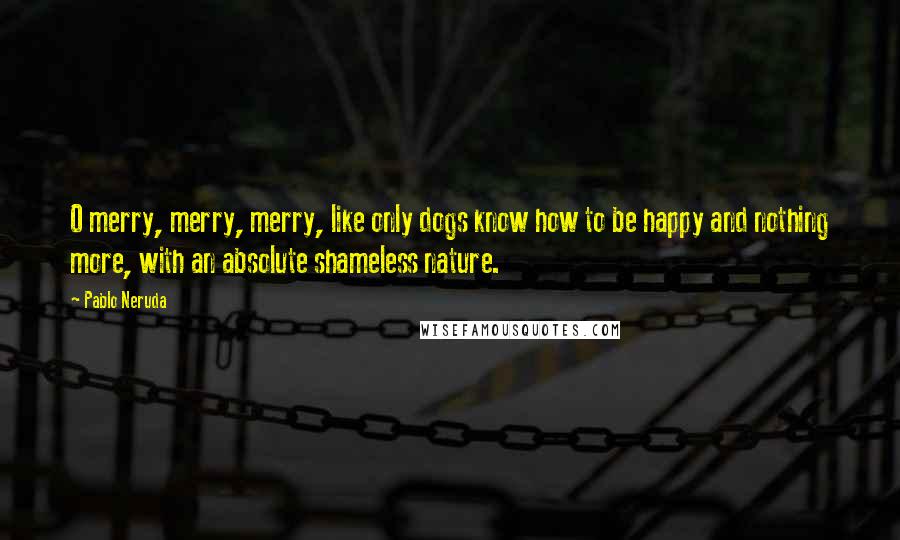 Pablo Neruda Quotes: O merry, merry, merry, like only dogs know how to be happy and nothing more, with an absolute shameless nature.