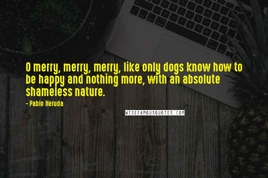 Pablo Neruda Quotes: O merry, merry, merry, like only dogs know how to be happy and nothing more, with an absolute shameless nature.