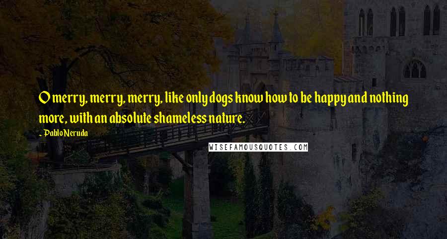 Pablo Neruda Quotes: O merry, merry, merry, like only dogs know how to be happy and nothing more, with an absolute shameless nature.