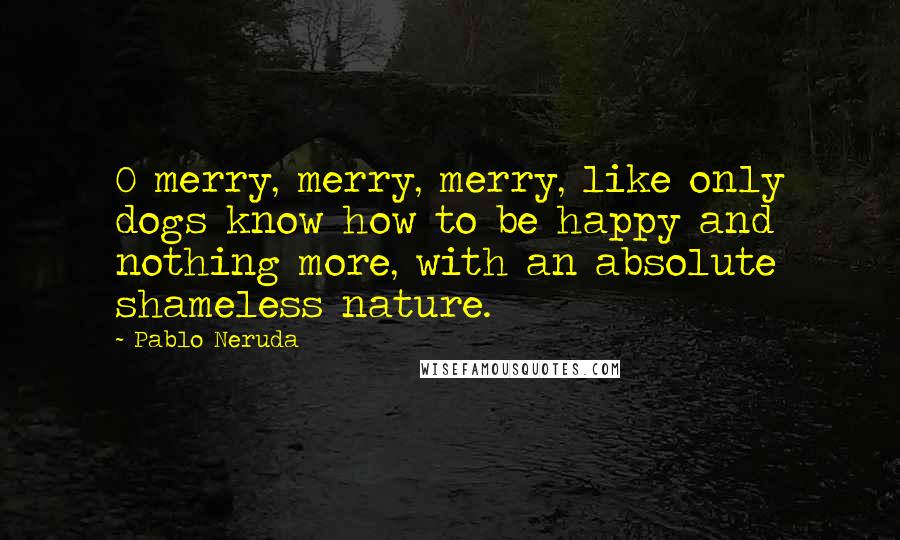 Pablo Neruda Quotes: O merry, merry, merry, like only dogs know how to be happy and nothing more, with an absolute shameless nature.