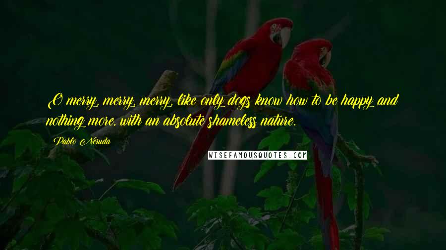 Pablo Neruda Quotes: O merry, merry, merry, like only dogs know how to be happy and nothing more, with an absolute shameless nature.