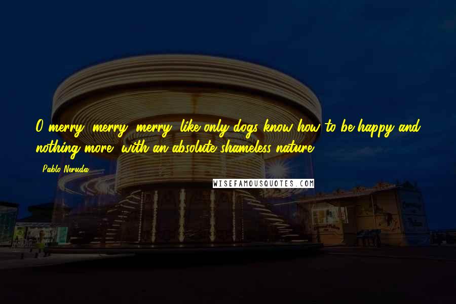 Pablo Neruda Quotes: O merry, merry, merry, like only dogs know how to be happy and nothing more, with an absolute shameless nature.