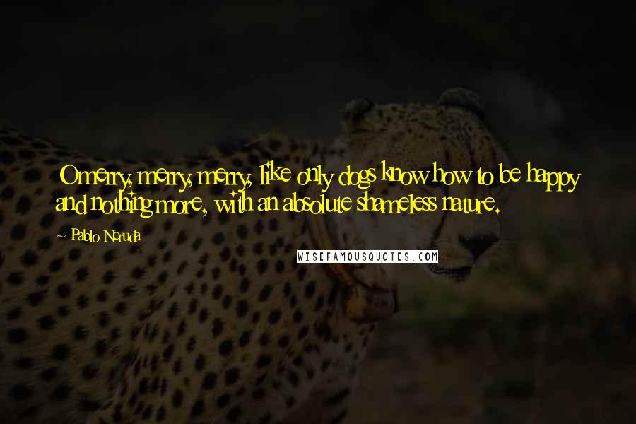 Pablo Neruda Quotes: O merry, merry, merry, like only dogs know how to be happy and nothing more, with an absolute shameless nature.