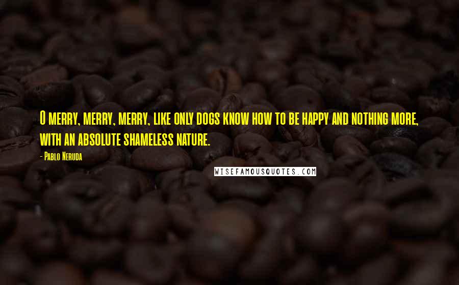 Pablo Neruda Quotes: O merry, merry, merry, like only dogs know how to be happy and nothing more, with an absolute shameless nature.