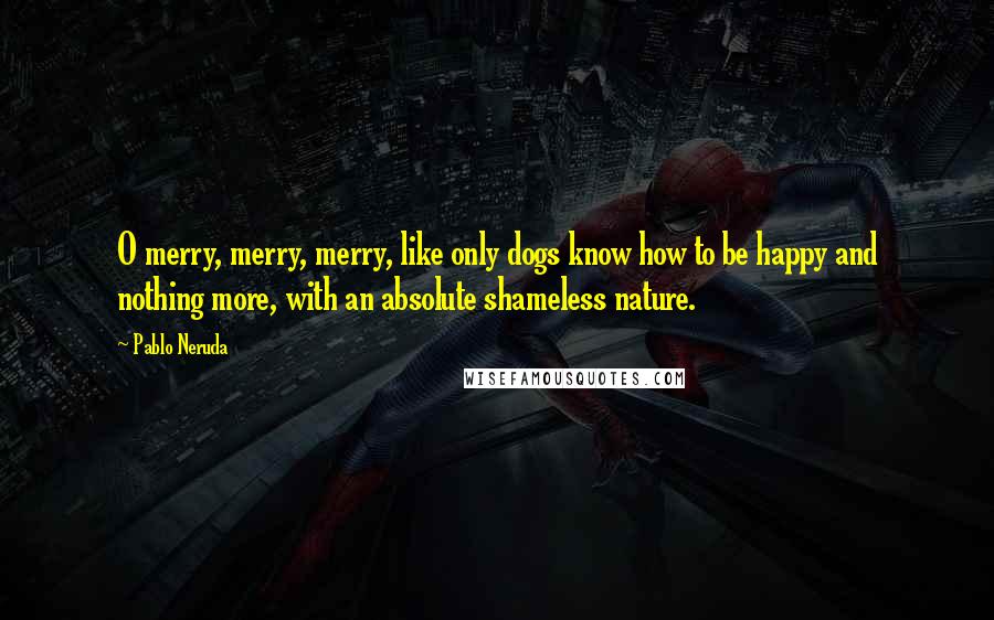 Pablo Neruda Quotes: O merry, merry, merry, like only dogs know how to be happy and nothing more, with an absolute shameless nature.