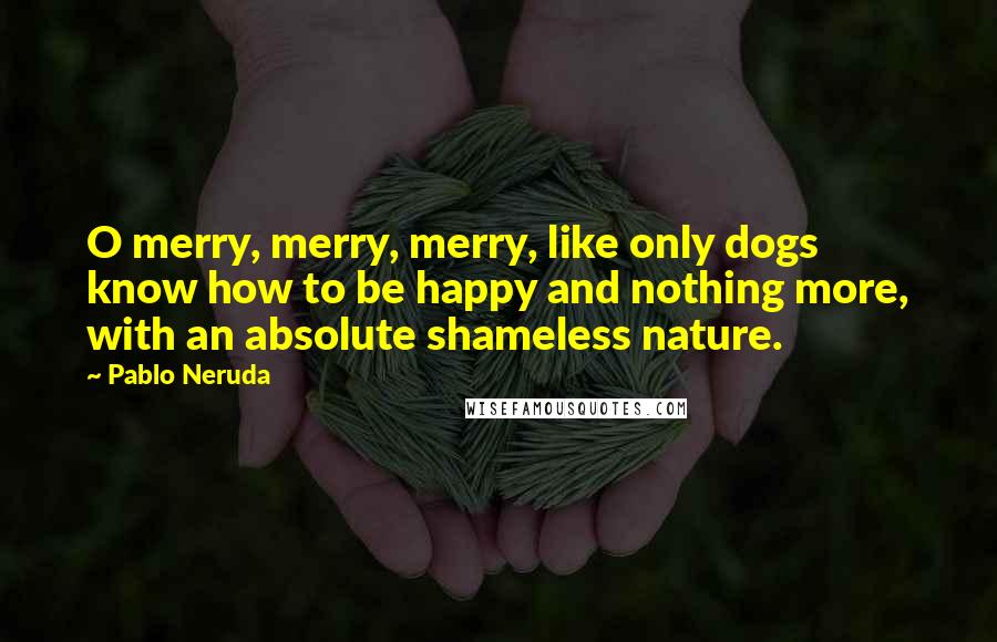 Pablo Neruda Quotes: O merry, merry, merry, like only dogs know how to be happy and nothing more, with an absolute shameless nature.