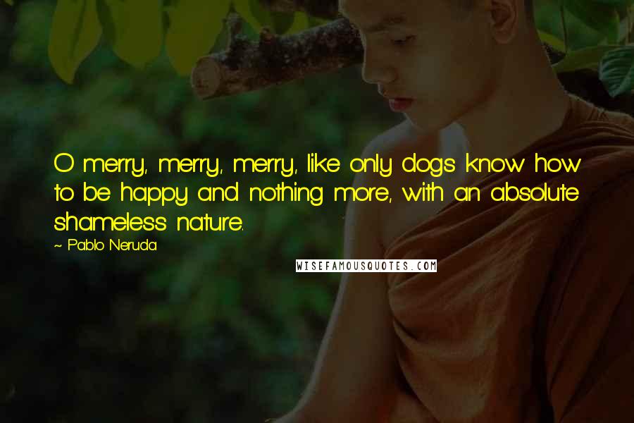 Pablo Neruda Quotes: O merry, merry, merry, like only dogs know how to be happy and nothing more, with an absolute shameless nature.