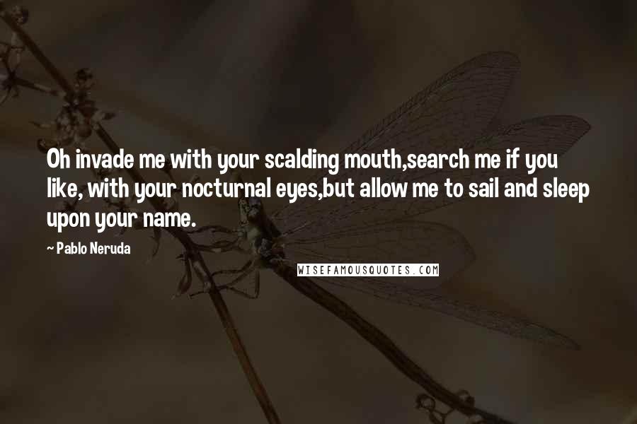 Pablo Neruda Quotes: Oh invade me with your scalding mouth,search me if you like, with your nocturnal eyes,but allow me to sail and sleep upon your name.