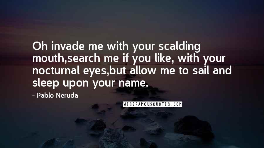 Pablo Neruda Quotes: Oh invade me with your scalding mouth,search me if you like, with your nocturnal eyes,but allow me to sail and sleep upon your name.