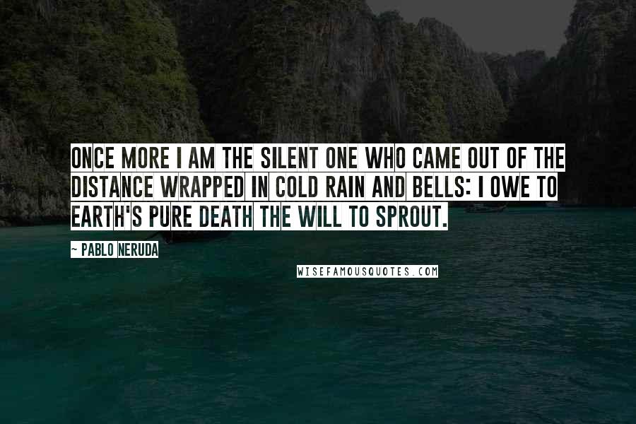 Pablo Neruda Quotes: Once more I am the silent one who came out of the distance wrapped in cold rain and bells: I owe to earth's pure death the will to sprout.