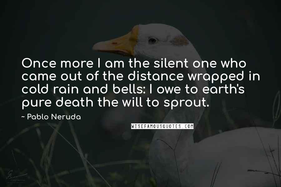 Pablo Neruda Quotes: Once more I am the silent one who came out of the distance wrapped in cold rain and bells: I owe to earth's pure death the will to sprout.