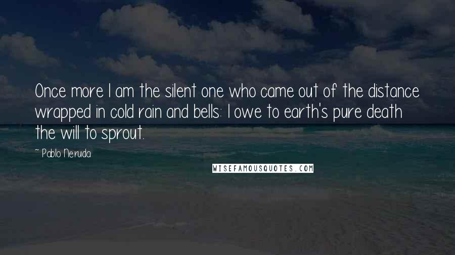 Pablo Neruda Quotes: Once more I am the silent one who came out of the distance wrapped in cold rain and bells: I owe to earth's pure death the will to sprout.