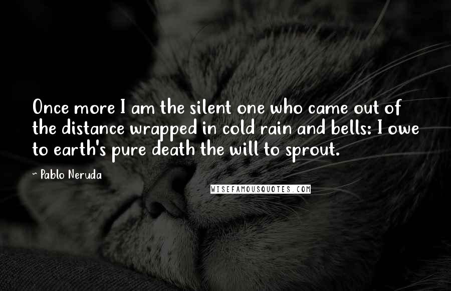 Pablo Neruda Quotes: Once more I am the silent one who came out of the distance wrapped in cold rain and bells: I owe to earth's pure death the will to sprout.