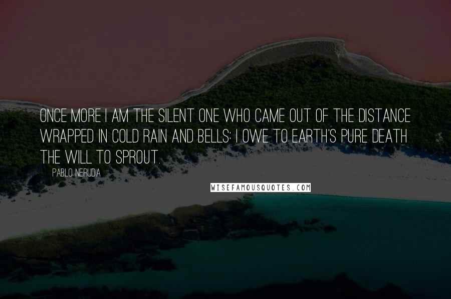 Pablo Neruda Quotes: Once more I am the silent one who came out of the distance wrapped in cold rain and bells: I owe to earth's pure death the will to sprout.