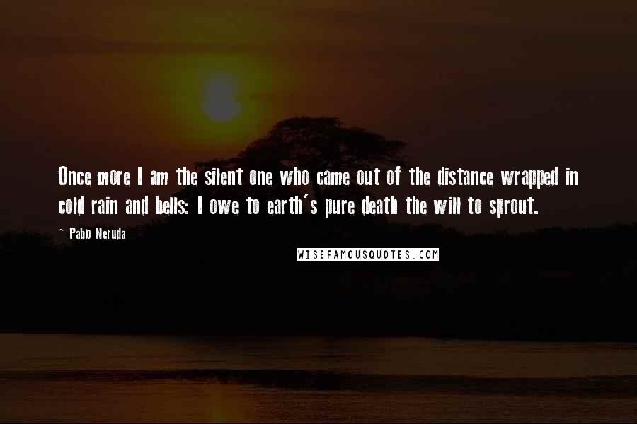 Pablo Neruda Quotes: Once more I am the silent one who came out of the distance wrapped in cold rain and bells: I owe to earth's pure death the will to sprout.
