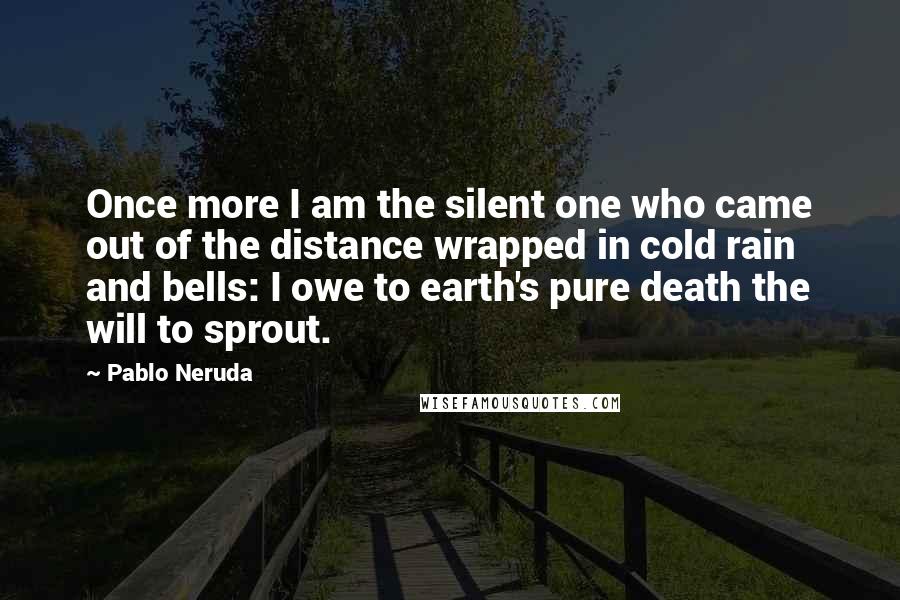 Pablo Neruda Quotes: Once more I am the silent one who came out of the distance wrapped in cold rain and bells: I owe to earth's pure death the will to sprout.