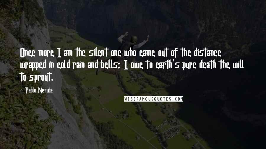 Pablo Neruda Quotes: Once more I am the silent one who came out of the distance wrapped in cold rain and bells: I owe to earth's pure death the will to sprout.