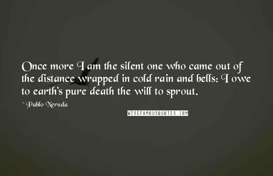 Pablo Neruda Quotes: Once more I am the silent one who came out of the distance wrapped in cold rain and bells: I owe to earth's pure death the will to sprout.
