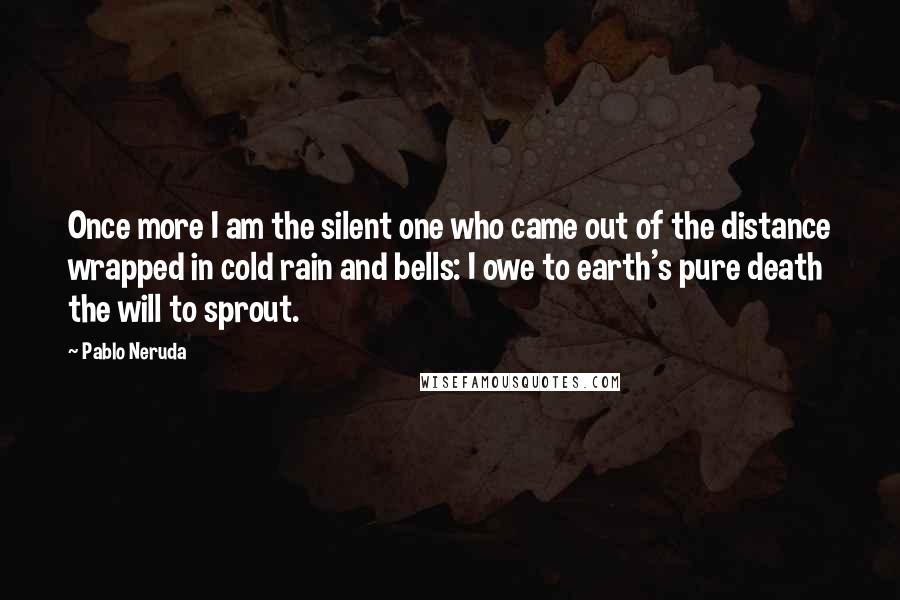 Pablo Neruda Quotes: Once more I am the silent one who came out of the distance wrapped in cold rain and bells: I owe to earth's pure death the will to sprout.