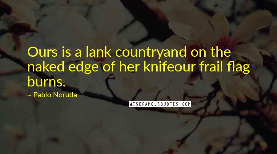 Pablo Neruda Quotes: Ours is a lank countryand on the naked edge of her knifeour frail flag burns.