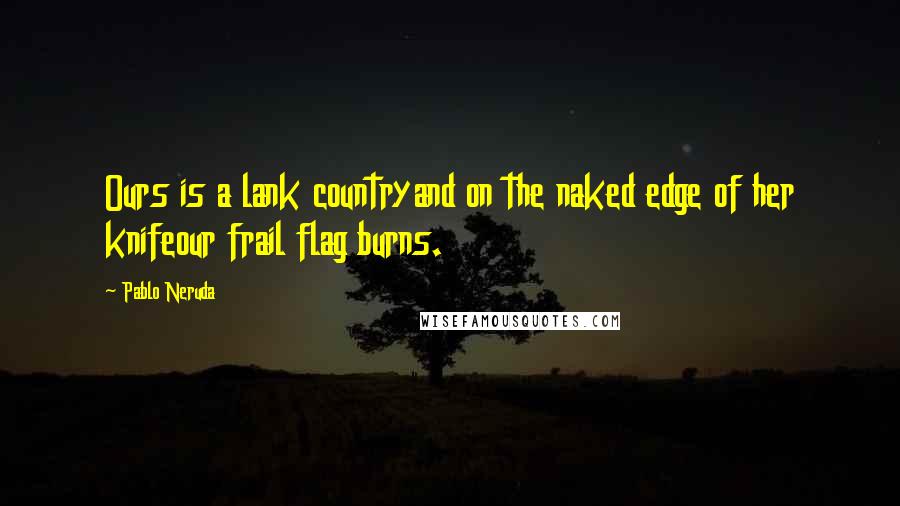 Pablo Neruda Quotes: Ours is a lank countryand on the naked edge of her knifeour frail flag burns.