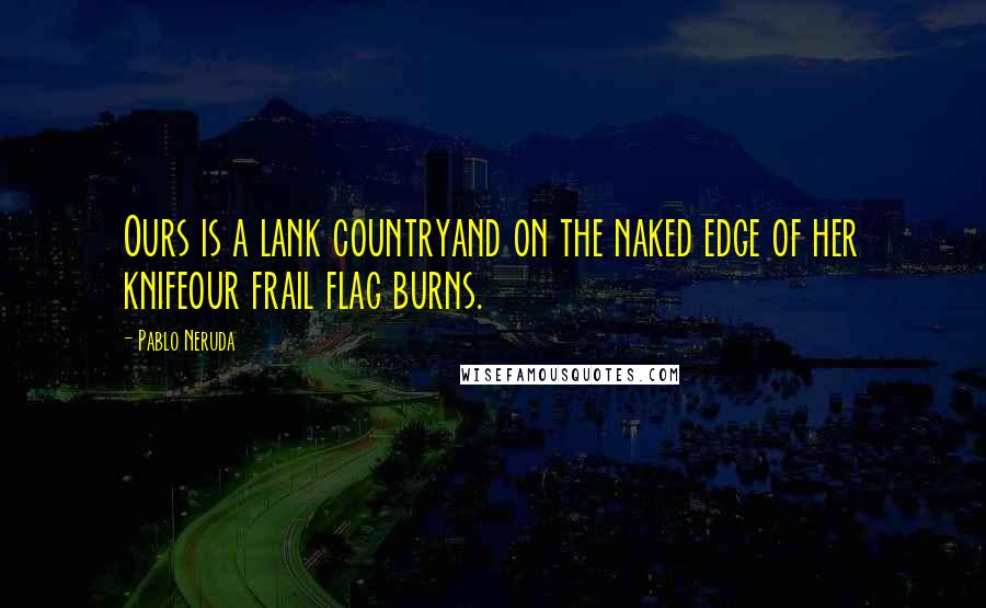 Pablo Neruda Quotes: Ours is a lank countryand on the naked edge of her knifeour frail flag burns.