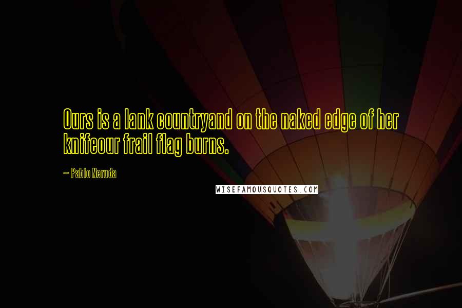Pablo Neruda Quotes: Ours is a lank countryand on the naked edge of her knifeour frail flag burns.