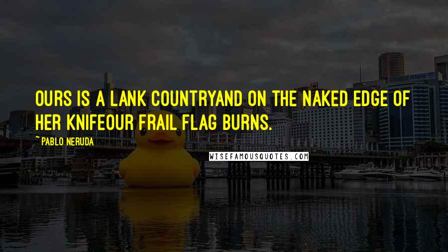 Pablo Neruda Quotes: Ours is a lank countryand on the naked edge of her knifeour frail flag burns.