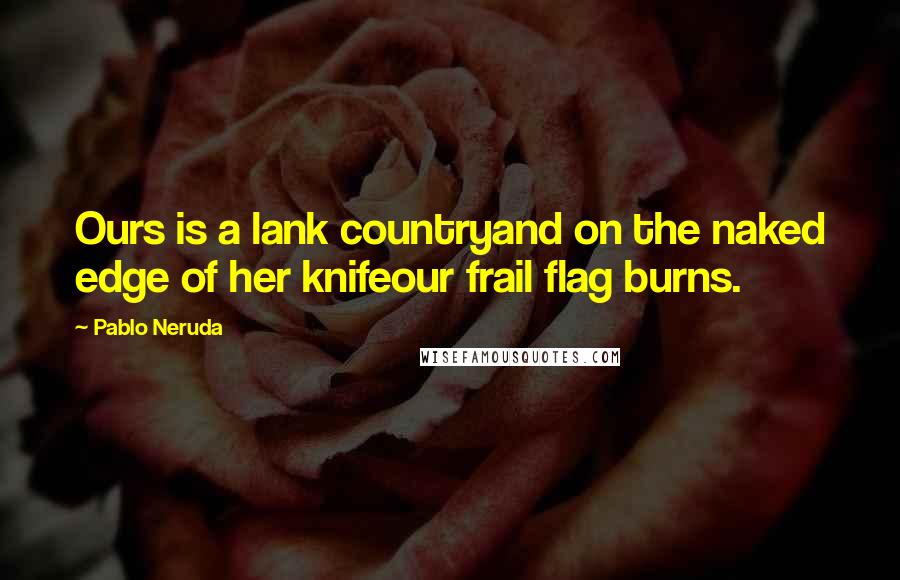 Pablo Neruda Quotes: Ours is a lank countryand on the naked edge of her knifeour frail flag burns.