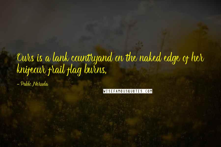 Pablo Neruda Quotes: Ours is a lank countryand on the naked edge of her knifeour frail flag burns.
