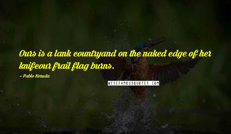 Pablo Neruda Quotes: Ours is a lank countryand on the naked edge of her knifeour frail flag burns.