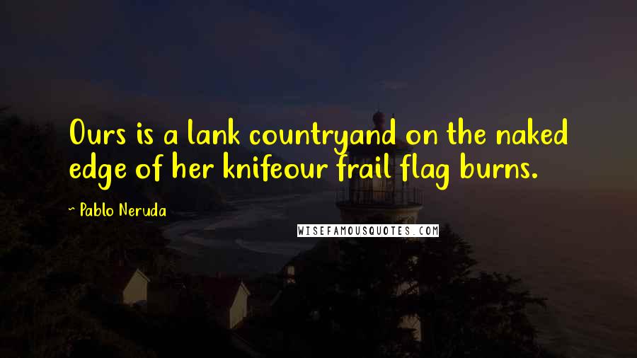 Pablo Neruda Quotes: Ours is a lank countryand on the naked edge of her knifeour frail flag burns.