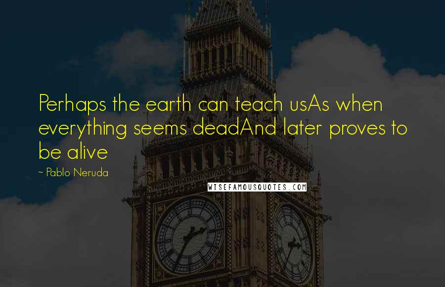 Pablo Neruda Quotes: Perhaps the earth can teach usAs when everything seems deadAnd later proves to be alive