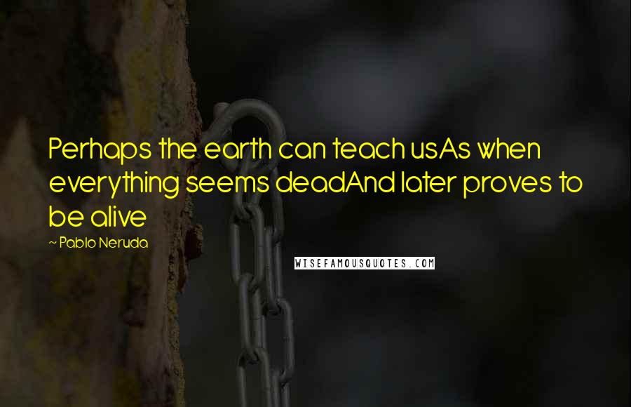 Pablo Neruda Quotes: Perhaps the earth can teach usAs when everything seems deadAnd later proves to be alive