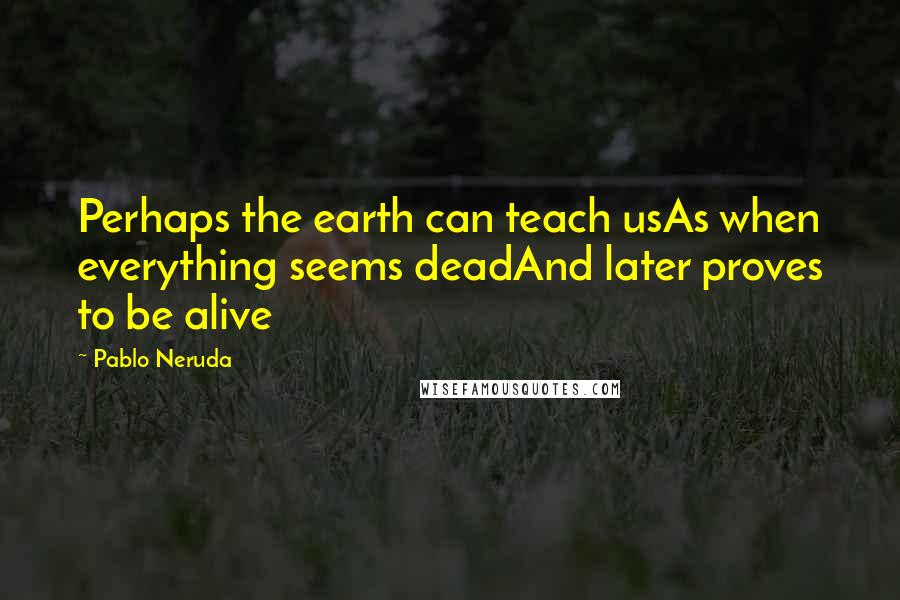 Pablo Neruda Quotes: Perhaps the earth can teach usAs when everything seems deadAnd later proves to be alive