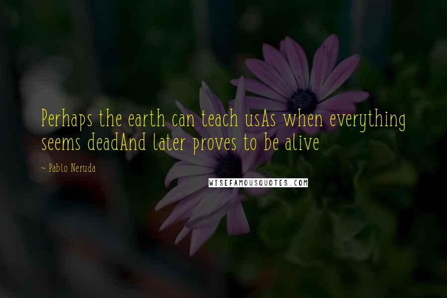 Pablo Neruda Quotes: Perhaps the earth can teach usAs when everything seems deadAnd later proves to be alive