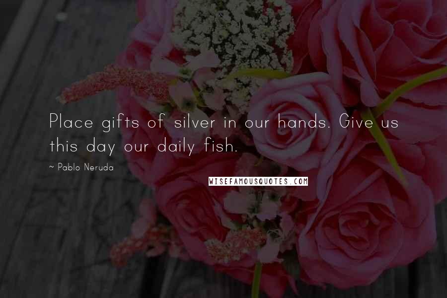 Pablo Neruda Quotes: Place gifts of silver in our hands. Give us this day our daily fish.