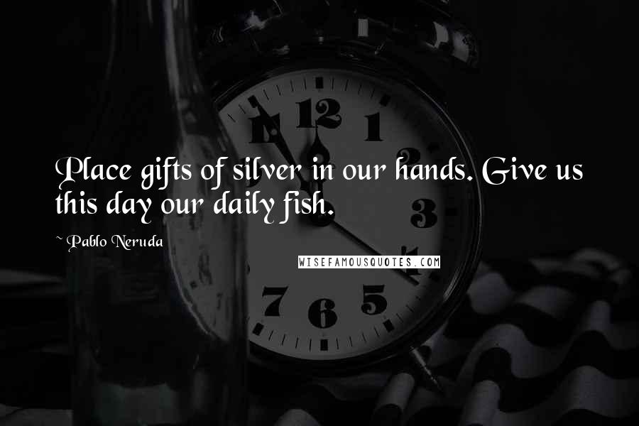 Pablo Neruda Quotes: Place gifts of silver in our hands. Give us this day our daily fish.