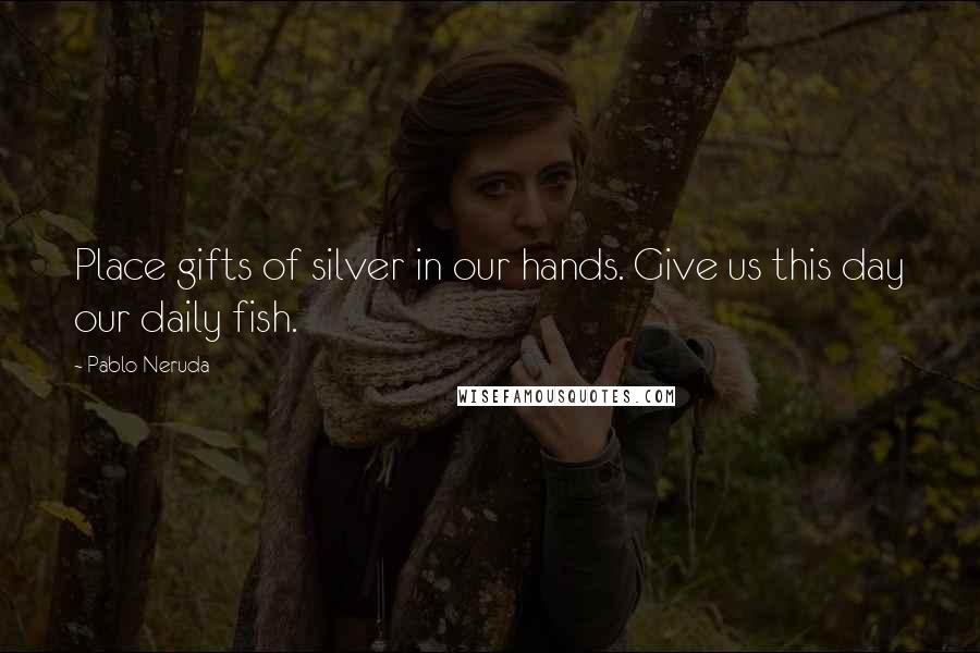 Pablo Neruda Quotes: Place gifts of silver in our hands. Give us this day our daily fish.