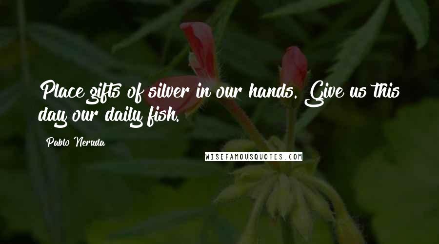 Pablo Neruda Quotes: Place gifts of silver in our hands. Give us this day our daily fish.