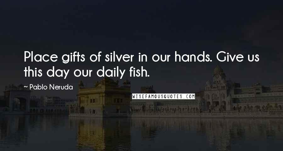 Pablo Neruda Quotes: Place gifts of silver in our hands. Give us this day our daily fish.