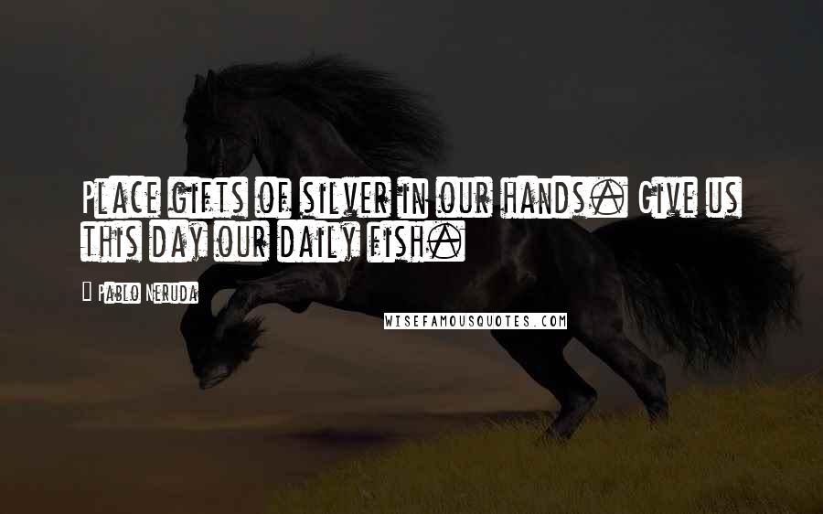 Pablo Neruda Quotes: Place gifts of silver in our hands. Give us this day our daily fish.