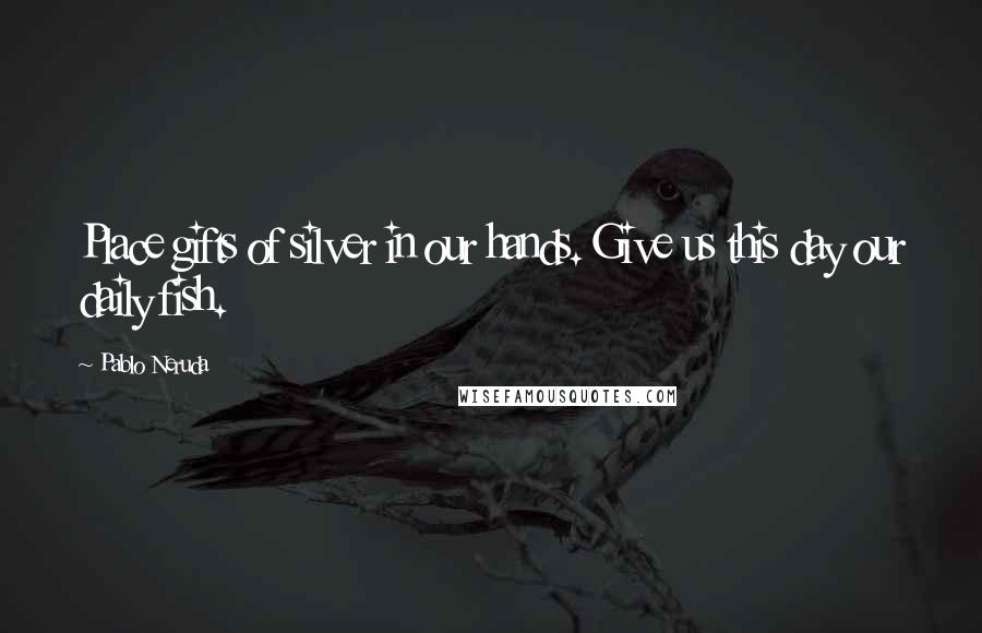 Pablo Neruda Quotes: Place gifts of silver in our hands. Give us this day our daily fish.