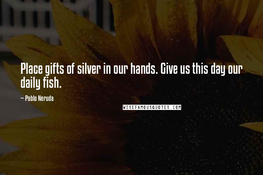 Pablo Neruda Quotes: Place gifts of silver in our hands. Give us this day our daily fish.