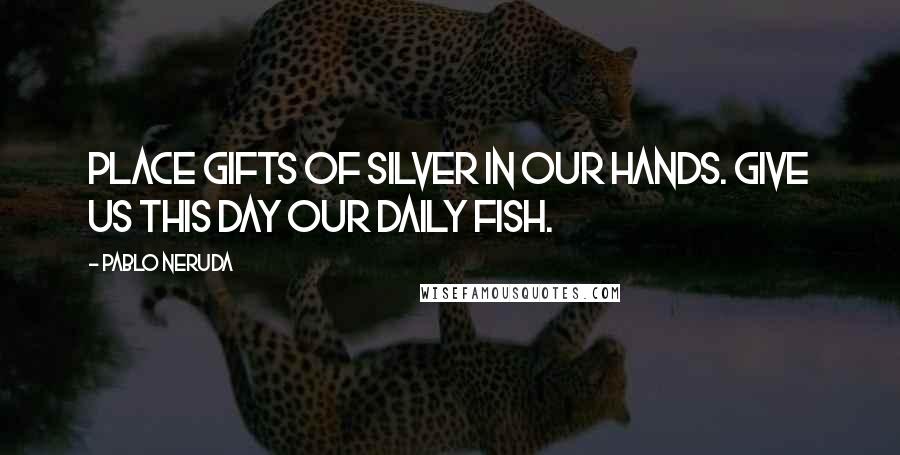 Pablo Neruda Quotes: Place gifts of silver in our hands. Give us this day our daily fish.