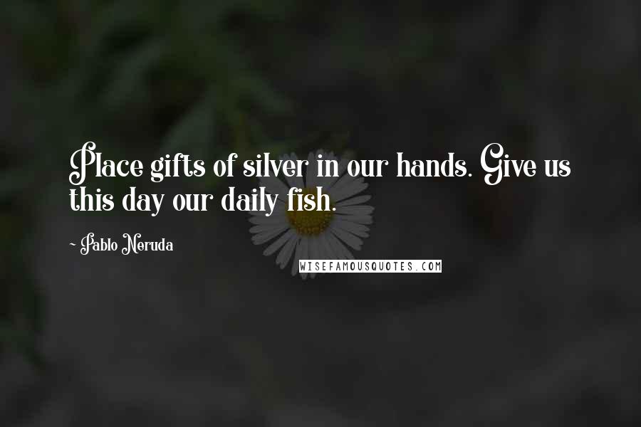 Pablo Neruda Quotes: Place gifts of silver in our hands. Give us this day our daily fish.