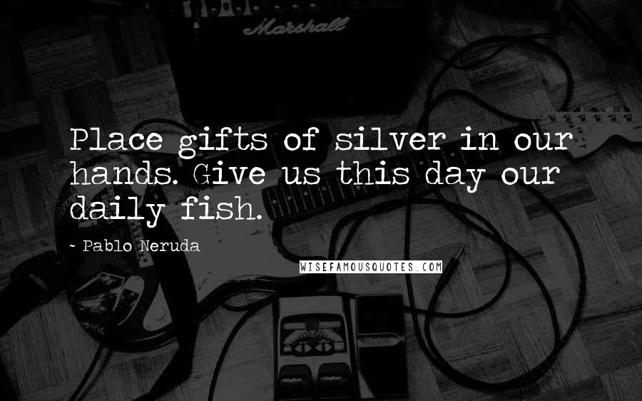 Pablo Neruda Quotes: Place gifts of silver in our hands. Give us this day our daily fish.